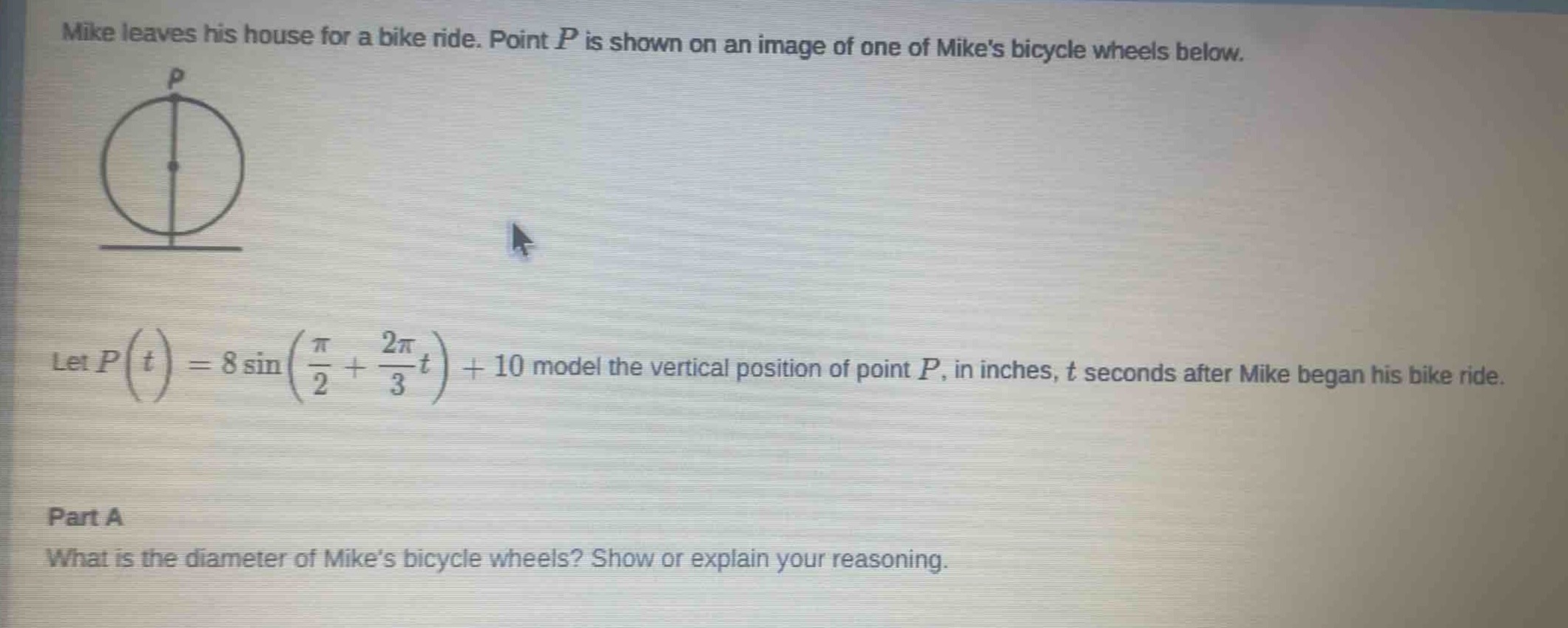 mike leaves his house for a bike ride. point p is shown on an image of one of mikes bicycle wheels below. let $p(t)=8sin(\frac{pi}{2}+\frac{2pi}{3}t)+10$ model the vertical position of point p, in inches, t seconds after mike began his bike ride. part a what is the diameter of mikes bicycle wheels? show or explain your reasoning.