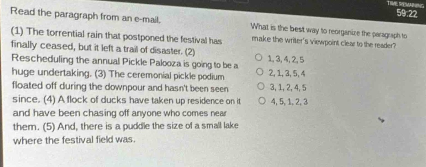 read the paragraph from an e - mail. (1) the torrential rain that postponed the festival has finally ceased, but it left a trail of disaster. (2) rescheduling the annual pickle palooza is going to be a huge undertaking. (3) the ceremonial pickle podium floated off during the downpour and hasnt been seen since. (4) a flock of ducks have taken up residence on it and have been chasing off anyone who comes near them. (5) and, there is a puddle the size of a small lake where the festival field was. what is the best way to reorganize the paragraph to make the writers viewpoint clear to the reader? 1,3,4,2,5 2,1,3,5,4 3,1,2,4,5 4,5,1,2,3