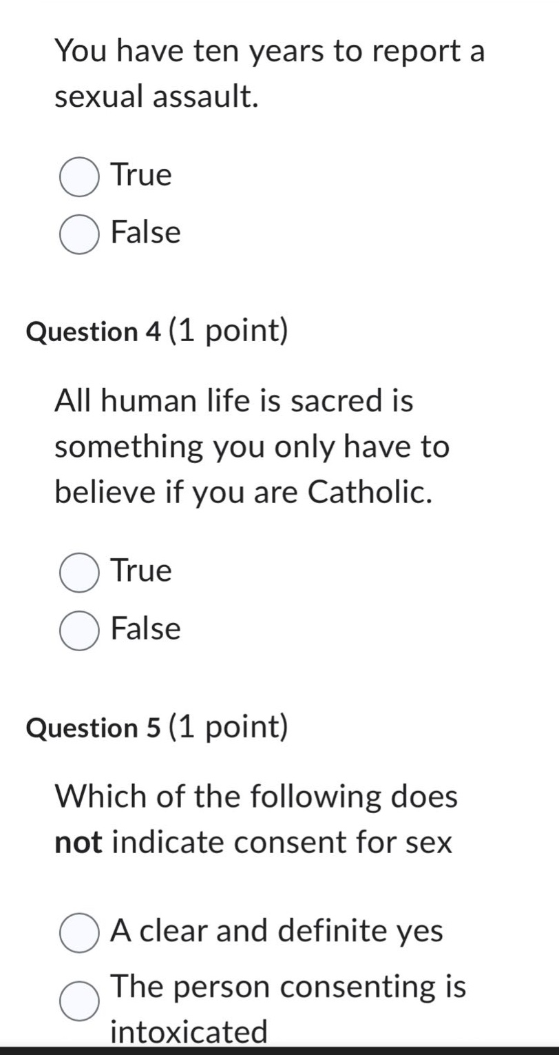 you have ten years to report a sexual assault.\ntrue\nfalse\nquestion 4 (1 point)\nall human life is sacred is something you only have to believe if you are catholic.\ntrue\nfalse\nquestion 5 (1 point)\nwhich of the following does not indicate consent for sex\na clear and definite yes\nthe person consenting is intoxicated