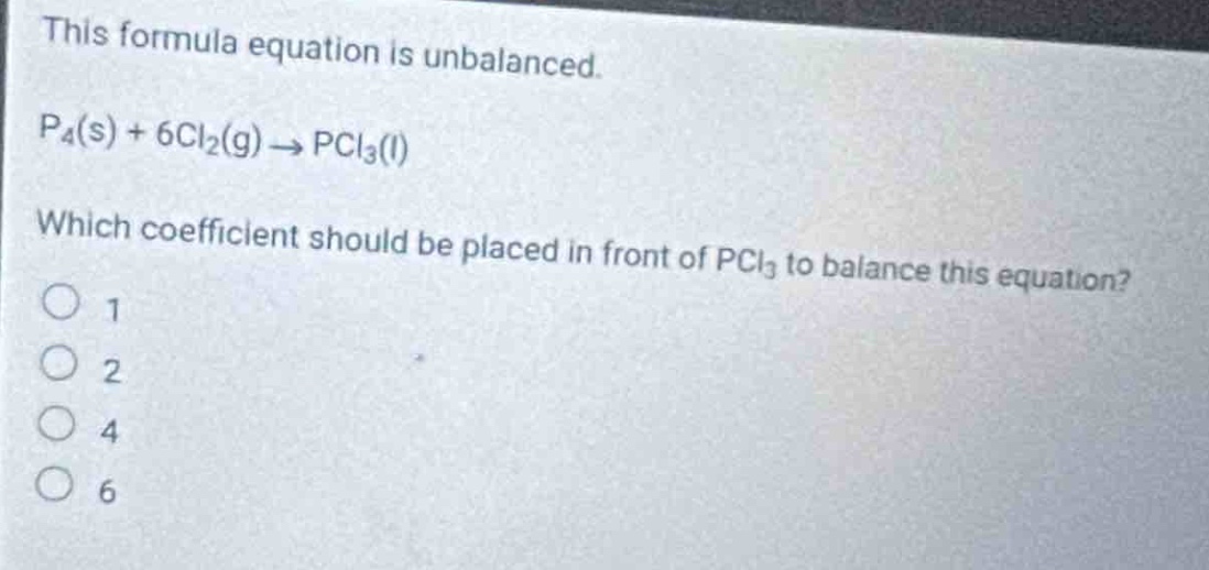this formula equation is unbalanced.\np₄(s) + 6cl₂(g) → pcl₃(l)\nwhich coefficient should be placed in front of pcl₃ to balance this equation?\n1\n2\n4\n6