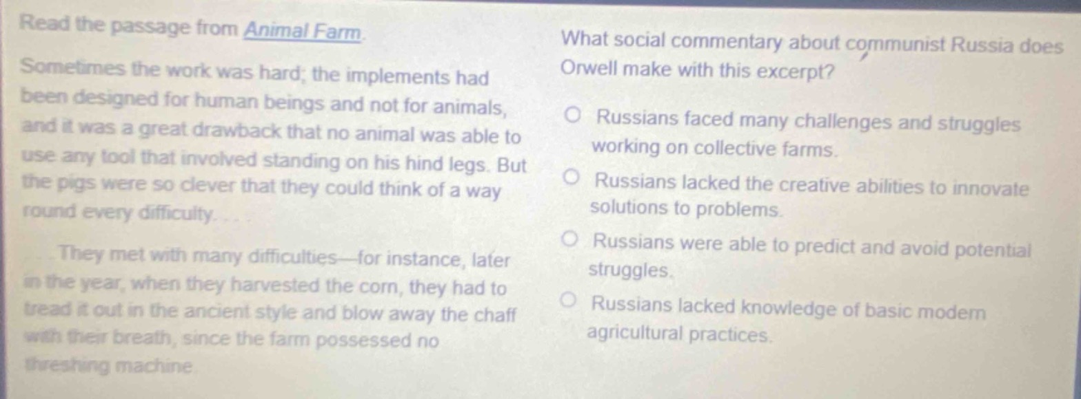 read the passage from animal farm. sometimes the work was hard; the implements had been designed for human beings and not for animals, and it was a great drawback that no animal was able to use any tool that involved standing on his hind legs. but the pigs were so clever that they could think of a way round every difficulty. they met with many difficulties - for instance, later in the year, when they harvested the corn, they had to tread it out in the ancient style and blow away the chaff with their breath, since the farm possessed no threshing machine. what social commentary about communist russia does orwell make with this excerpt? russians faced many challenges and struggles working on collective farms. russians lacked the creative abilities to innovate solutions to problems. russians were able to predict and avoid potential struggles. russians lacked knowledge of basic modern agricultural practices.