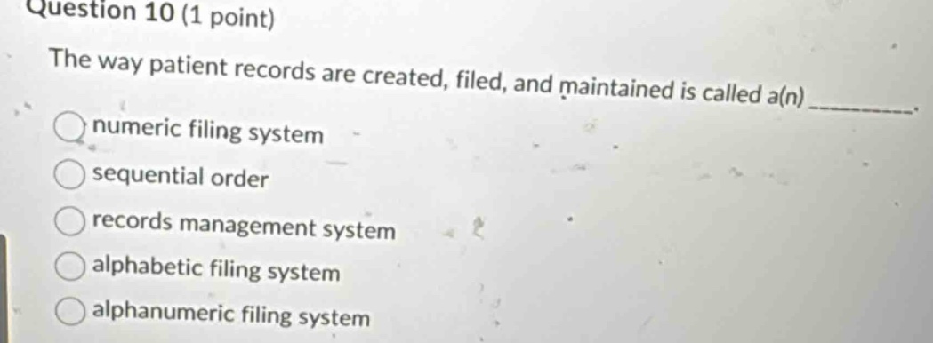 question 10 (1 point)\nthe way patient records are created, filed, and maintained is called a(n)______.\nnumeric filing system\nsequential order\nrecords management system\nalphabetic filing system\nalphanumeric filing system