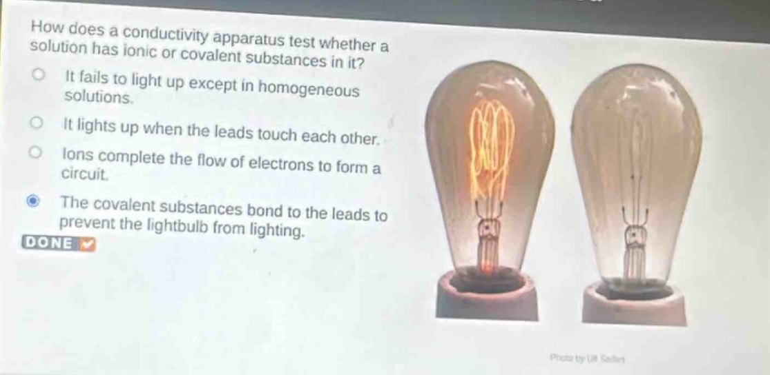 how does a conductivity apparatus test whether a solution has ionic or covalent substances in it?\nit fails to light up except in homogeneous solutions.\nit lights up when the leads touch each other.\nions complete the flow of electrons to form a circuit.\nthe covalent substances bond to the leads to prevent the lightbulb from lighting.\ndone