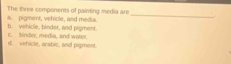the three components of painting media are \na. pigment, vehicle, and media.\nb. vehicle, binder, and pigment.\nc. binder, media, and water.\nd. vehicle, arabic, and pigment.