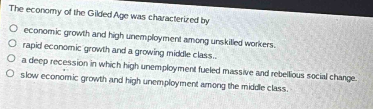 the economy of the gilded age was characterized by\no economic growth and high unemployment among unskilled workers.\no rapid economic growth and a growing middle class..\no a deep recession in which high unemployment fueled massive and rebellious social change.\no slow economic growth and high unemployment among the middle class.