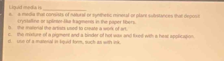 liquid media is \n a. a media that consists of natural or synthetic mineral or plant substances that deposit crystalline or splinter - like fragments in the paper fibers.\n b. the material the artists used to create a work of art.\n c. the mixture of a pigment and a binder of hot wax and fixed with a heat application.\n d. use of a material in liquid form, such as with ink.