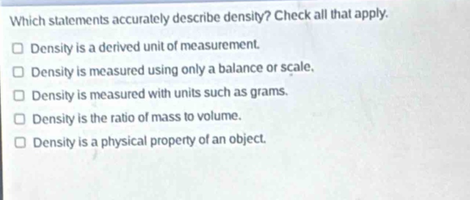 which statements accurately describe density? check all that apply. density is a derived unit of measurement. density is measured using only a balance or scale. density is measured with units such as grams. density is the ratio of mass to volume. density is a physical property of an object.