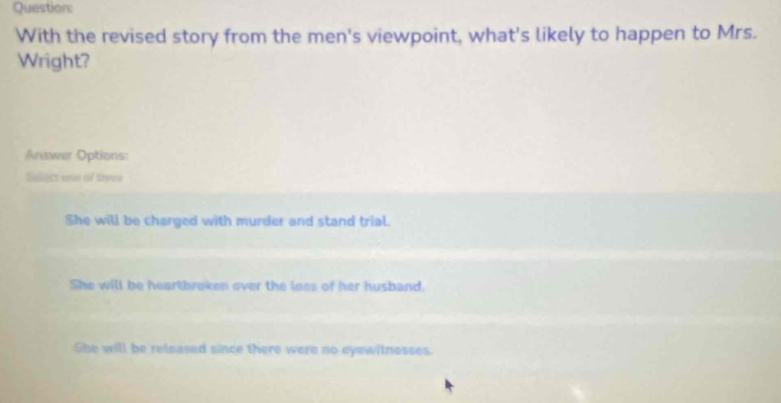 questions: with the revised story from the mens viewpoint, whats likely to happen to mrs. wright? answer options: select one of these she will be charged with murder and stand trial. she will be heartbroken over the loss of her husband. she will be released since there were no eyewitnesses.