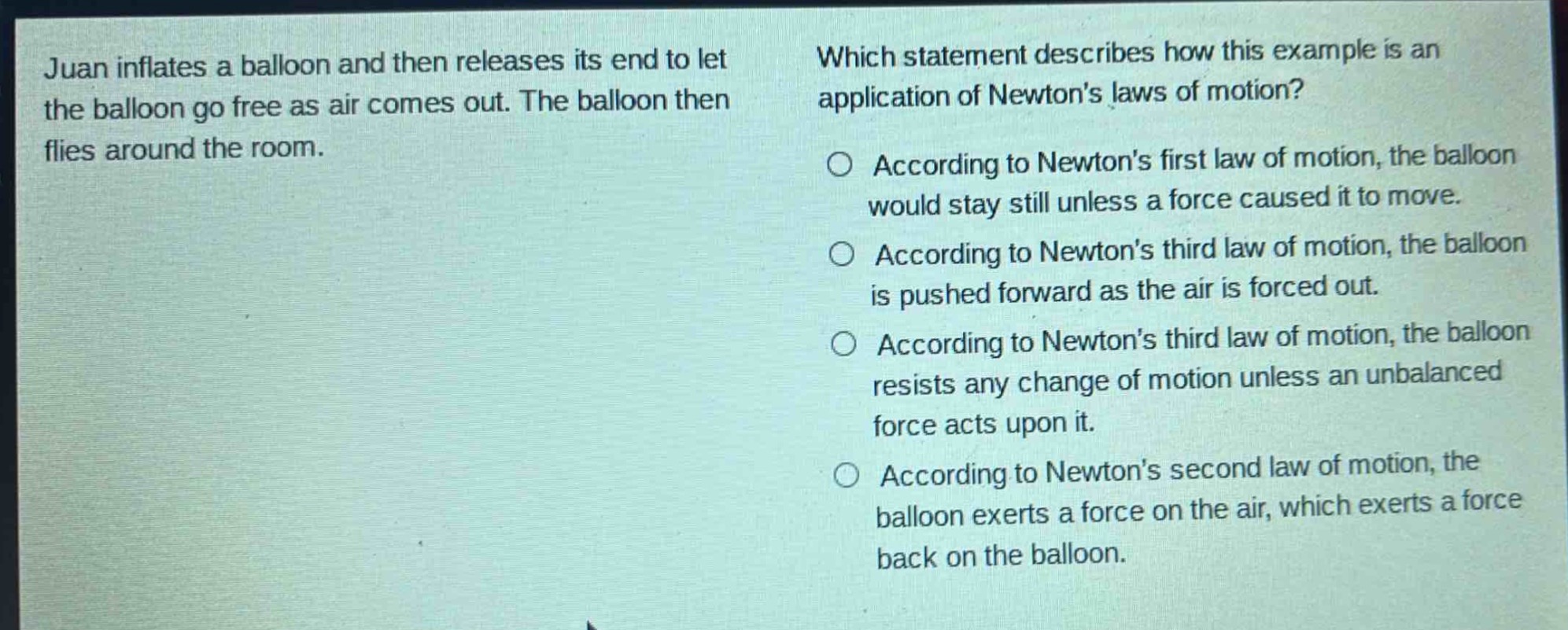juan inflates a balloon and then releases its end to let the balloon go free as air comes out. the balloon then flies around the room. which statement describes how this example is an application of newtons laws of motion? according to newtons first law of motion, the balloon would stay still unless a force caused it to move. according to newtons third law of motion, the balloon is pushed forward as the air is forced out. according to newtons third law of motion, the balloon resists any change of motion unless an unbalanced force acts upon it. according to newtons second law of motion, the balloon exerts a force on the air, which exerts a force back on the balloon.