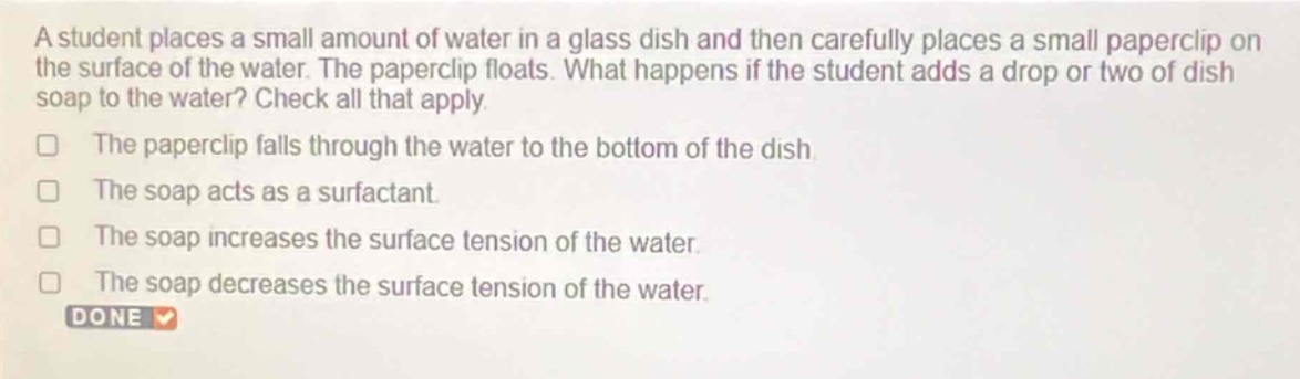 a student places a small amount of water in a glass dish and then carefully places a small paperclip on the surface of the water. the paperclip floats. what happens if the student adds a drop or two of dish soap to the water? check all that apply.\nthe paperclip falls through the water to the bottom of the dish.\nthe soap acts as a surfactant.\nthe soap increases the surface tension of the water.\nthe soap decreases the surface tension of the water.\ndone
