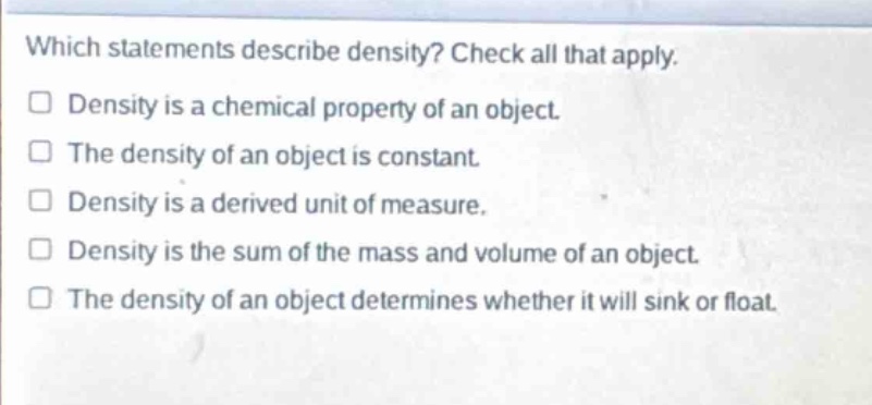 which statements describe density? check all that apply. density is a chemical property of an object. the density of an object is constant. density is a derived unit of measure. density is the sum of the mass and volume of an object. the density of an object determines whether it will sink or float.