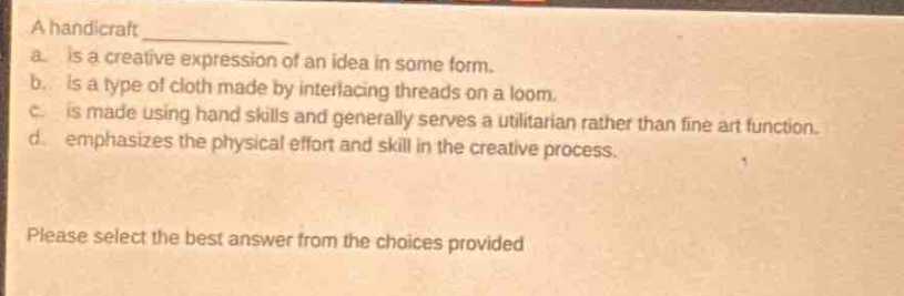 a handicraft \na. is a creative expression of an idea in some form.\nb. is a type of cloth made by interlacing threads on a loom.\nc. is made using hand skills and generally serves a utilitarian rather than fine art function.\nd. emphasizes the physical effort and skill in the creative process.\nplease select the best answer from the choices provided