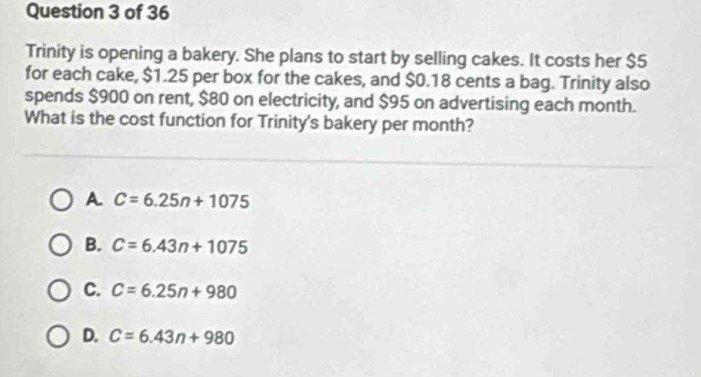 question 3 of 36\ntrinity is opening a bakery. she plans to start by selling cakes. it costs her $5 for each cake, $1.25 per box for the cakes, and $0.18 cents a bag. trinity also spends $900 on rent, $80 on electricity, and $95 on advertising each month. what is the cost function for trinitys bakery per month?\n\na. $c = 6.25n+1075$\nb. $c = 6.43n+1075$\nc. $c = 6.25n+980$\nd. $c = 6.43n+980$
