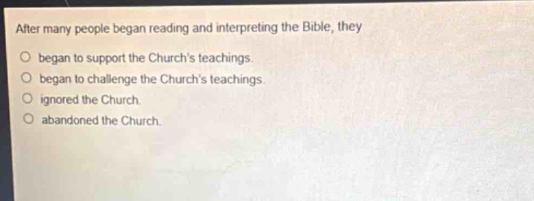 after many people began reading and interpreting the bible, they\n○ began to support the churchs teachings.\n○ began to challenge the churchs teachings.\n○ ignored the church.\n○ abandoned the church.