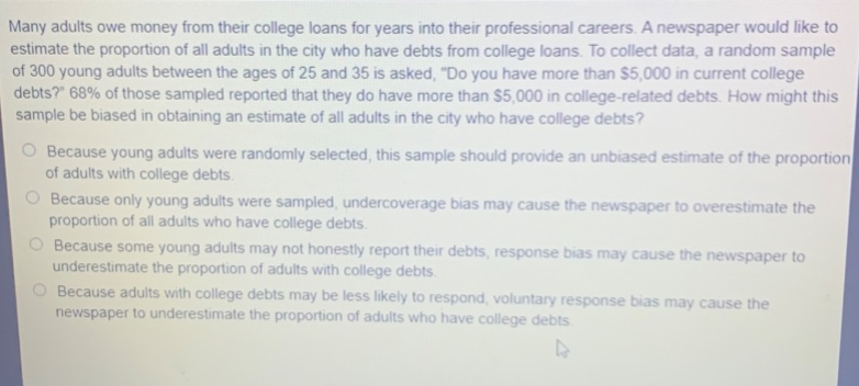 many adults owe money from their college loans for years into their professional careers. a newspaper would like to estimate the proportion of all adults in the city who have debts from professional loans. to collect data, a random sample of 300 young adults between the ages of 25 and 35 is asked, \do you have more than $5,000 in current college debts?\ 68% of those sampled reported that they do have more than $5,000 in college - related debts. how might this sample be biased in obtaining an estimate of all adults in the city who have college debts?\nbecause young adults were randomly selected, this sample should provide an unbiased estimate of the proportion of adults with college debts.\nbecause only young adults were sampled, undercoverage bias may cause the newspaper to overestimate the proportion of all adults who have college debts.\nbecause some young adults may not honestly report their debts, response bias may cause the newspaper to underestimate the proportion of adults with college debts.\nbecause adults with college debts may be less likely to respond, voluntary response bias may cause the newspaper to underestimate the proportion of adults who have college debts.