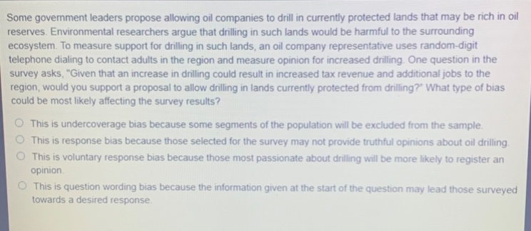 some government leaders propose allowing oil companies to drill in currently protected lands that may be rich in oil reserves. environmental researchers argue that drilling in such lands would be harmful to the surrounding ecosystem. to measure support for drilling in such lands, an oil company representative uses random - digit telephone dialing to contact adults in the region and measure opinion for increased drilling. one question in the survey asks, \given that an increase in drilling could result in increased tax revenue and additional jobs to the region, would you support a proposal to allow drilling in lands currently protected from drilling?\ what type of bias could be most likely affecting the survey results?\no this is undercoverage bias because some segments of the population will be excluded from the sample.\no this is response bias because those selected for the survey may not provide truthful opinions about oil drilling.\no this is voluntary response bias because those most passionate about drilling will be more likely to register an opinion.\no this is question wording bias because the information given at the start of the question may lead those surveyed towards a desired response.
