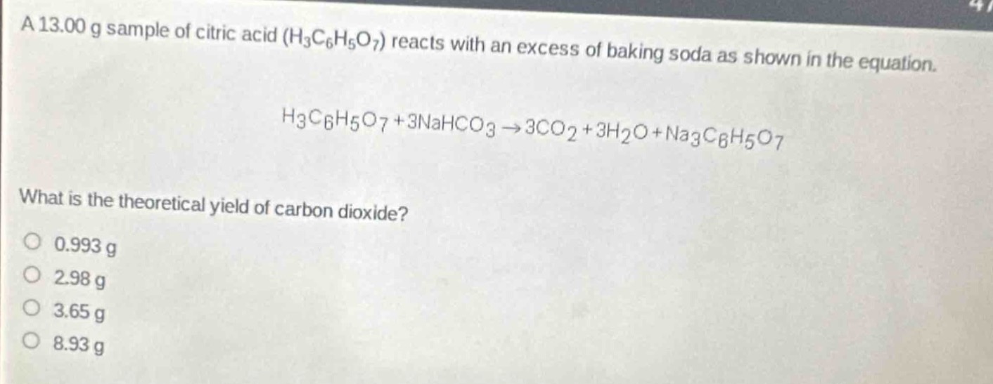 a 13.00 g sample of citric acid ($h_3c_6h_5o_7$) reacts with an excess of baking soda as shown in the equation.\n$h_3c_6h_5o_7 + 3nahco_3 \rightarrow 3co_2+3h_2o + na_3c_6h_5o_7$\nwhat is the theoretical yield of carbon dioxide?\n0.993 g\n2.98 g\n3.65 g\n8.93 g