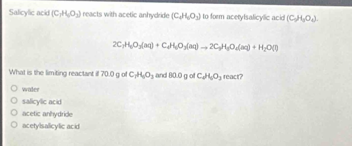 salicylic acid (c₇h₆o₃) reacts with acetic anhydride (c₄h₆o₃) to form acetylsalicylic acid (c₉h₈o₄).\n2c₇h₆o₃(aq) + c₄h₆o₃(aq) → 2c₉h₈o₄(aq) + h₂o(l)\nwhat is the limiting reactant if 70.0 g of c₇h₆o₃ and 80.0 g of c₄h₆o₃ react?\no water\no salicylic acid\no acetic anhydride\no acetylsalicylic acid