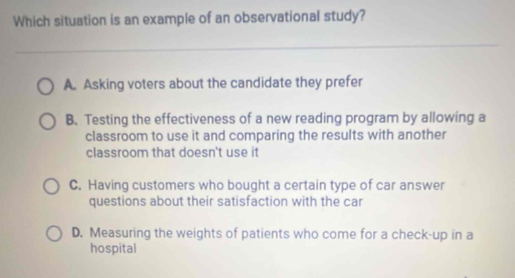 which situation is an example of an observational study?\na. asking voters about the candidate they prefer\nb. testing the effectiveness of a new reading program by allowing a classroom to use it and comparing the results with another classroom that doesnt use it\nc. having customers who bought a certain type of car answer questions about their satisfaction with the car\nd. measuring the weights of patients who come for a check - up in a hospital