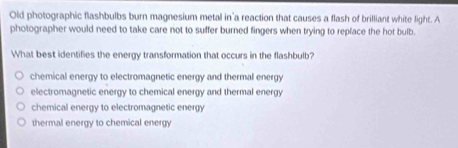 old photographic flashbulbs burn magnesium metal in a reaction that causes a flash of brilliant white light. a photographer would need to take care not to suffer burned fingers when trying to replace the hot bulb.\nwhat best identifies the energy transformation that occurs in the flashbulb?\nchemical energy to electromagnetic energy and thermal energy\nelectromagnetic energy to chemical energy and thermal energy\nchemical energy to electromagnetic energy\nthermal energy to chemical energy