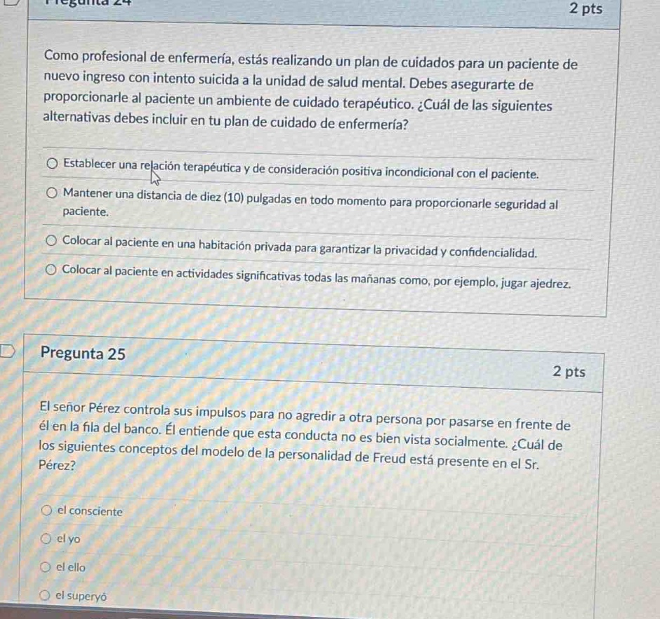 pregunta 24\n2 pts\ncomo profesional de enfermería, estás realizando un plan de cuidados para un paciente de nuevo ingreso con intento suicida a la unidad de salud mental. debes asegurarte de proporcionarle al paciente un ambiente de cuidado terapéutico. ¿cuál de las siguientes alternativas debes incluir en tu plan de cuidado de enfermería?\n○ establecer una relación terapéutica y de consideración positiva incondicional con el paciente.\n○ mantener una distancia de diez (10) pulgadas en todo momento para proporcionarle seguridad al paciente.\n○ colocar al paciente en una habitación privada para garantizar la privacidad y confidencialidad.\n○ colocar al paciente en actividades significativas todas las mañanas como, por ejemplo, jugar ajedrez.\n\npregunta 25\n2 pts\nel señor pérez controla sus impulsos para no agredir a otra persona por pasarse en frente de él en la fila del banco. él entiende que esta conducta no es bien vista socialmente. ¿cuál de los siguientes conceptos del modelo de la personalidad de freud está presente en el sr. pérez?\n○ el consciente\n○ el yo\n○ el ello\n○ el superyó