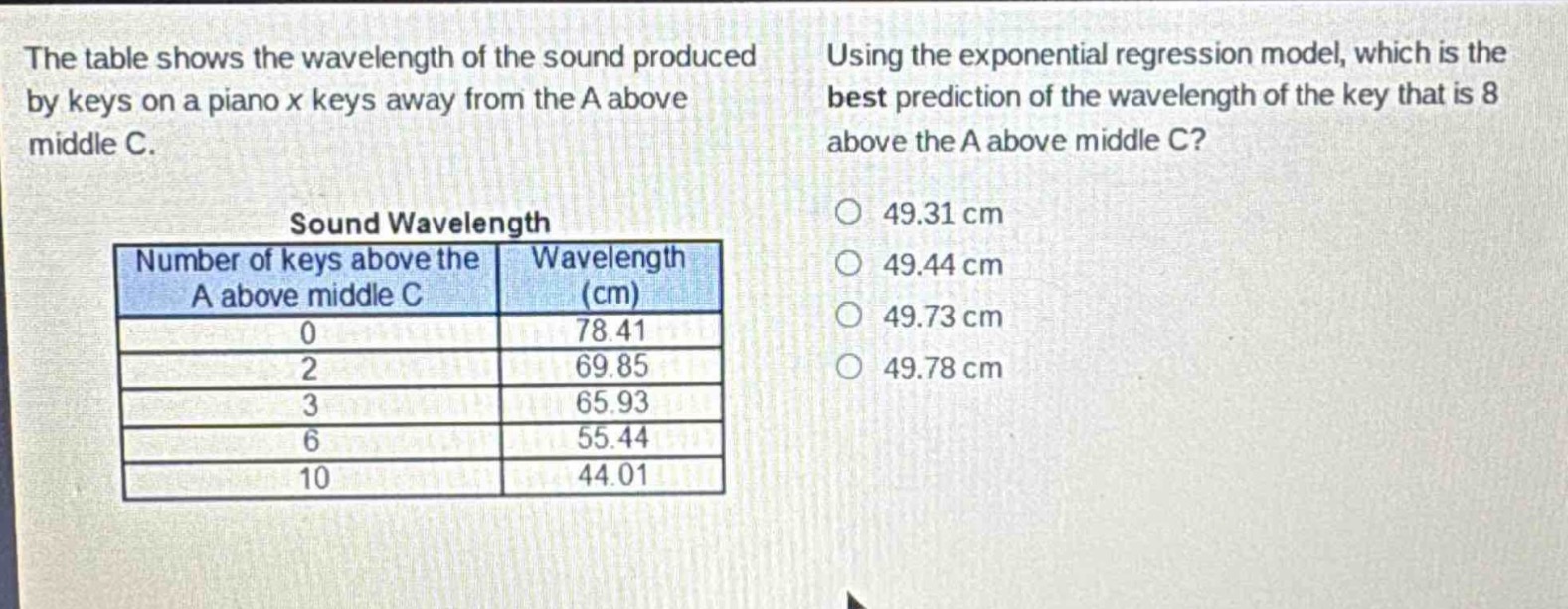 the table shows the wavelength of the sound produced by keys on a piano x keys away from the a above middle c. using the exponential regression model, which is the best prediction of the wavelength of the key that is 8 above the a above middle c?\nsound wavelength\n| number of keys above the a above middle c | wavelength (cm) |\n| ---- | ---- |\n| 0 | 78.41 |\n| 2 | 69.85 |\n| 3 | 65.93 |\n| 6 | 55.44 |\n| 10 | 44.01 |\n49.31 cm\n49.44 cm\n49.73 cm\n49.78 cm