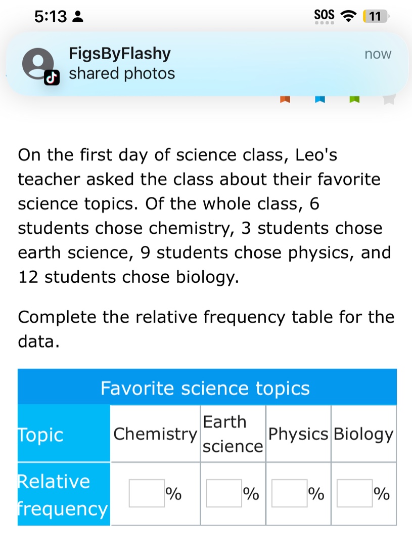 on the first day of science class, leos teacher asked the class about their favorite science topics. of the whole class, 6 students chose chemistry, 3 students chose earth science, 9 students chose physics, and 12 students chose biology. complete the relative - frequency table for the data. favorite science topics topic chemistry earth science physics biology relative frequency % % % %