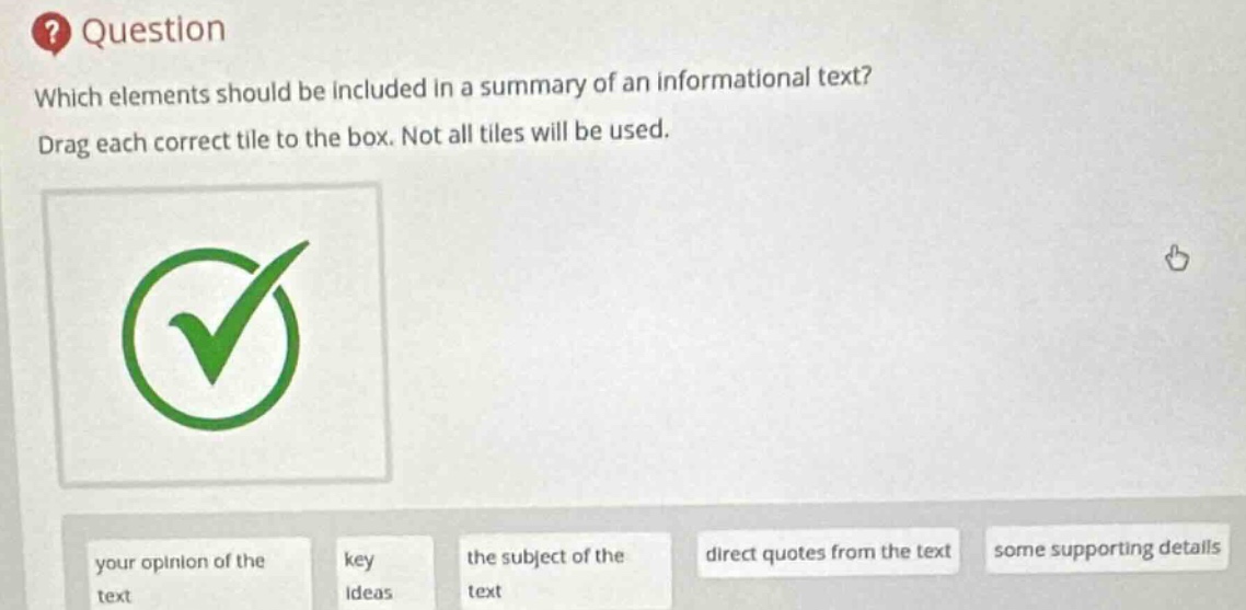 question\nwhich elements should be included in a summary of an informational text?\ndrag each correct tile to the box. not all tiles will be used.\nyour opinion of the text\nkey ideas\nthe subject of the text\ndirect quotes from the text\nsome supporting details