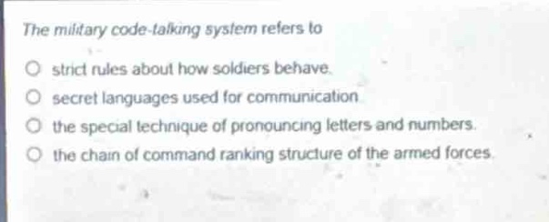 the military code - talking system refers to\n○ strict rules about how soldiers behave.\n○ secret languages used for communication\n○ the special technique of pronouncing letters and numbers.\n○ the chain of command ranking structure of the armed forces.