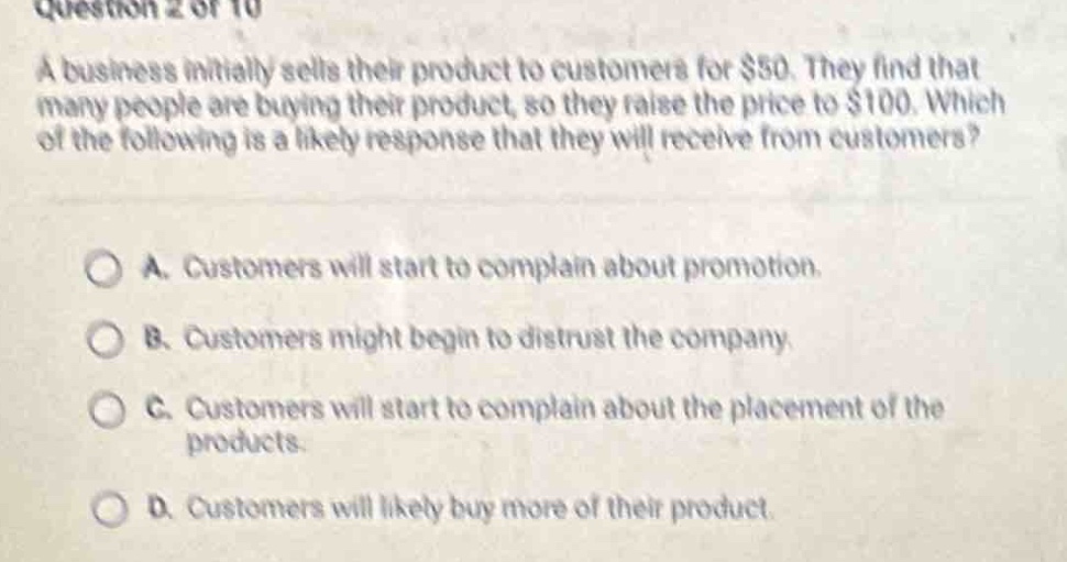 question 2 of 10\na business initially sells their product to customers for $50. they find that many people are buying their product, so they raise the price to $100. which of the following is a likely response that they will receive from customers?\n\na. customers will start to complain about promotion.\nb. customers might begin to distrust the company.\nc. customers will start to complain about the placement of the products.\nd. customers will likely buy more of their product.