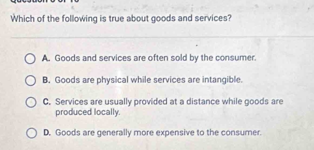 which of the following is true about goods and services?\n\na. goods and services are often sold by the consumer.\n\nb. goods are physical while services are intangible.\n\nc. services are usually provided at a distance while goods are produced locally.\n\nd. goods are generally more expensive to the consumer.