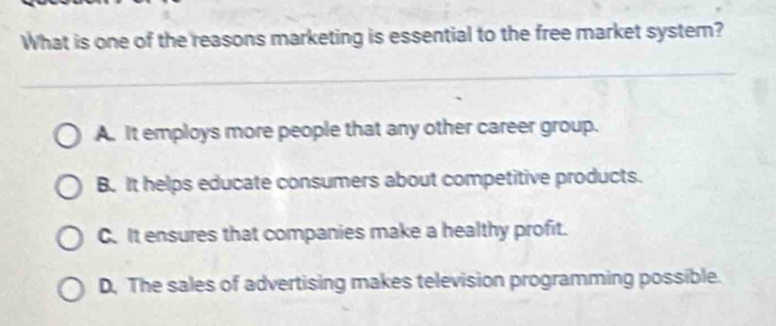 what is one of the reasons marketing is essential to the free market system?\n\na. it employs more people that any other career group.\n\nb. it helps educate consumers about competitive products.\n\nc. it ensures that companies make a healthy profit.\n\nd. the sales of advertising makes television programming possible.