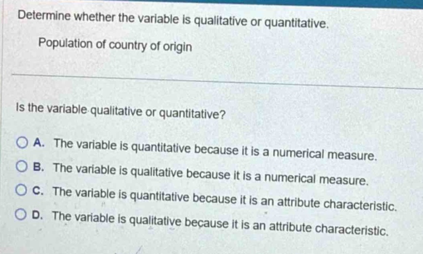 determine whether the variable is qualitative or quantitative. population of country of origin\nis the variable qualitative or quantitative?\na. the variable is quantitative because it is a numerical measure.\nb. the variable is qualitative because it is a numerical measure.\nc. the variable is quantitative because it is an attribute characteristic.\nd. the variable is qualitative because it is an attribute characteristic.
