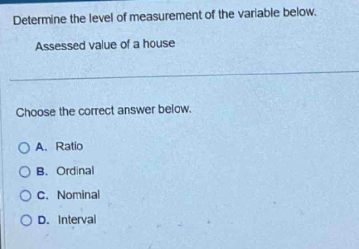 determine the level of measurement of the variable below. assessed value of a house choose the correct answer below. a. ratio b. ordinal c. nominal d. interval