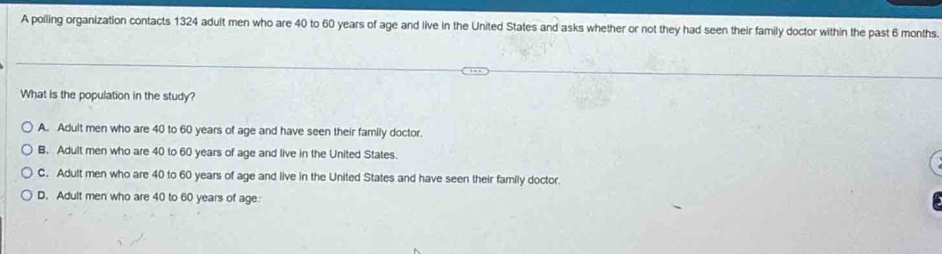 a polling organization contacts 1324 adult men who are 40 to 60 years of age and live in the united states and asks whether or not they had seen their family doctor within the past 6 months.\nwhat is the population in the study?\na. adult men who are 40 to 60 years of age and have seen their family doctor.\nb. adult men who are 40 to 60 years of age and live in the united states.\nc. adult men who are 40 to 60 years of age and live in the united states and have seen their family doctor.\nd. adult men who are 40 to 60 years of age