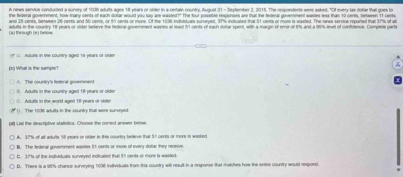 a news service conducted a survey of 1036 adults ages 18 years or older in a certain country, august 31 - september 2, 2015. the respondents were asked, “of every tax dollar that goes to the federal government, how many cents of each dollar would you say are wasted?” the four possible responses are that the federal government wastes less than 10 cents, between 11 cents and 25 cents, between 26 cents and 50 cents, or 51 cents or more. of the 1036 individuals surveyed, 37% indicated that 51 cents or more is wasted. the news service reported that 37% of all adults in the country 18 years or older believe the federal government wastes at least 51 cents of each dollar spent, with a margin of error of 6% and a 95% level of confidence. complete parts (a) through (e) below.\n(c) what is the sample?\na. the countrys federal government\nb. adults in the country aged 18 years or older\nc. adults in the world aged 18 years or older\nd. the 1036 adults in the country that were surveyed\n(d) list the descriptive statistics. choose the correct answer below.\na. 37% of all adults 18 years or older in this country believe that 51 cents or more is wasted.\nb. the federal government wastes 51 cents or more of every dollar they receive.\nc. 37% of the individuals surveyed indicated that 51 cents or more is wasted.\nd. there is a 95% chance surveying 1036 individuals from this country will result in a response that matches how the entire country would respond.