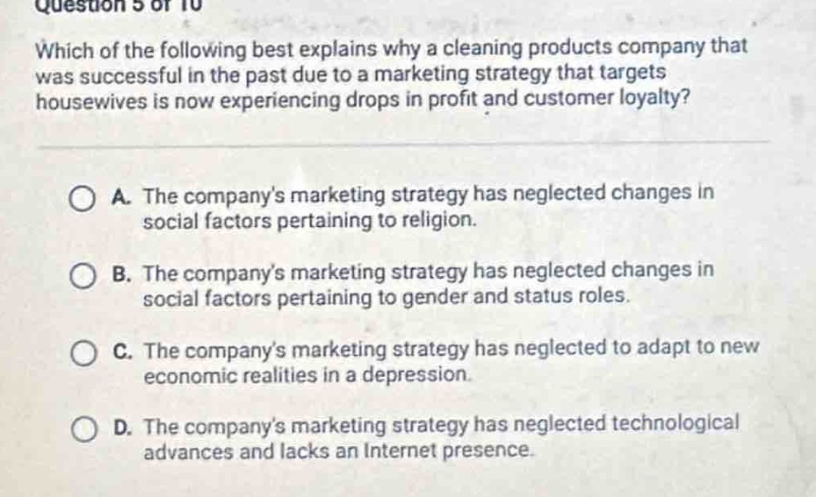 question 5 of 10\nwhich of the following best explains why a cleaning products company that was successful in the past due to a marketing strategy that targets housewives is now experiencing drops in profit and customer loyalty?\n\na. the companys marketing strategy has neglected changes in social factors pertaining to religion.\nb. the companys marketing strategy has neglected changes in social factors pertaining to gender and status roles.\nc. the companys marketing strategy has neglected to adapt to new economic realities in a depression.\nd. the companys marketing strategy has neglected technological advances and lacks an internet presence.