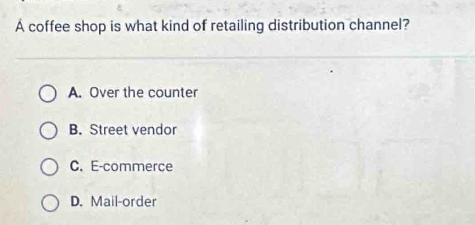 a coffee shop is what kind of retailing distribution channel?\n\na. over the counter\n\nb. street vendor\n\nc. e - commerce\n\nd. mail - order