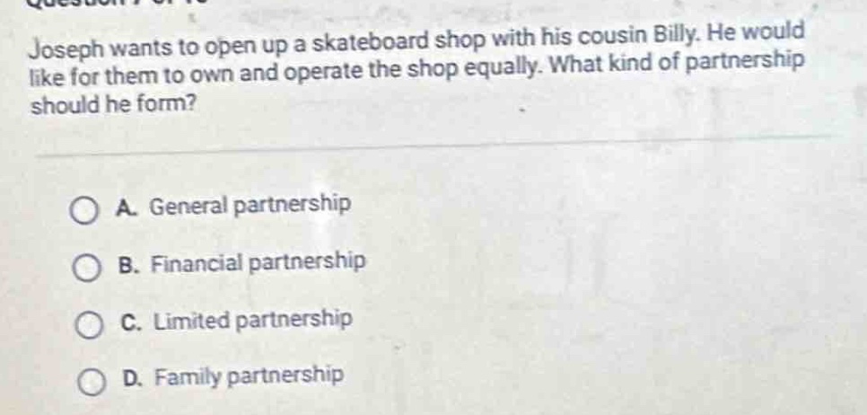 joseph wants to open up a skateboard shop with his cousin billy. he would like for them to own and operate the shop equally. what kind of partnership should he form?\n\na. general partnership\nb. financial partnership\nc. limited partnership\nd. family partnership