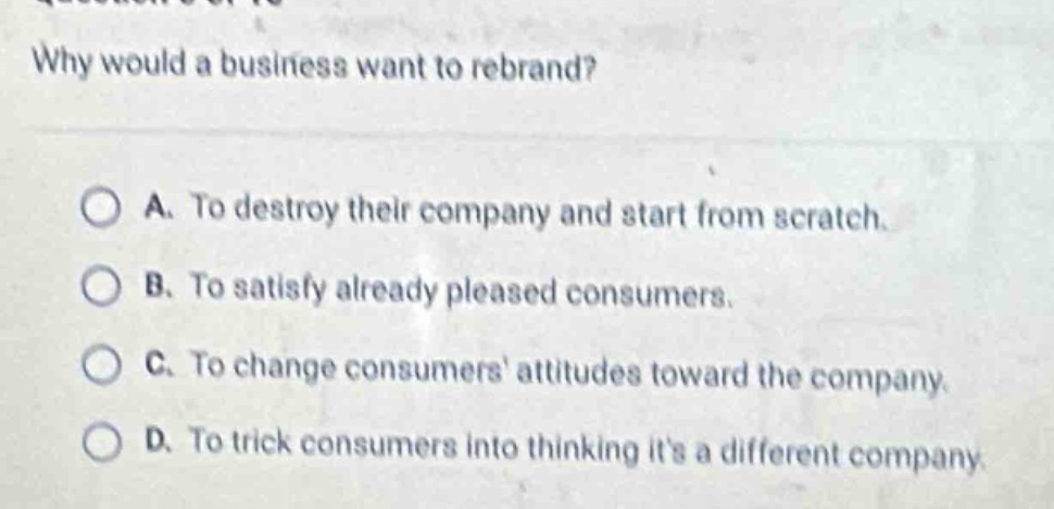 why would a business want to rebrand?\n\na. to destroy their company and start from scratch.\nb. to satisfy already pleased consumers.\nc. to change consumers attitudes toward the company.\nd. to trick consumers into thinking its a different company.