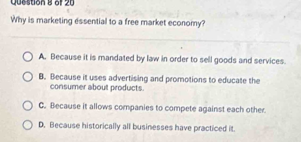 question 8 of 20\nwhy is marketing essential to a free market economy?\na. because it is mandated by law in order to sell goods and services.\nb. because it uses advertising and promotions to educate the consumer about products.\nc. because it allows companies to compete against each other.\nd. because historically all businesses have practiced it.