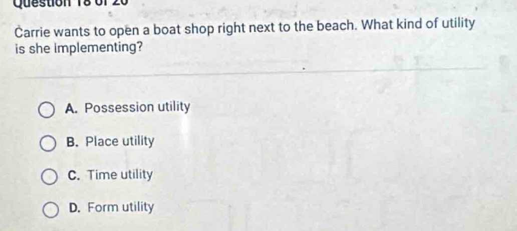 question 18 of 20\ncarrie wants to open a boat shop right next to the beach. what kind of utility is she implementing?\na. possession utility\nb. place utility\nc. time utility\nd. form utility