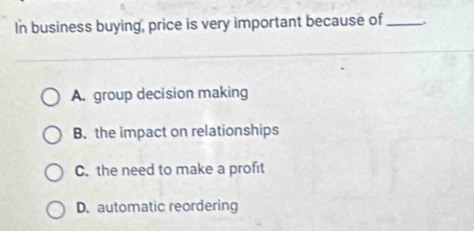 in business buying, price is very important because of _____.\n\na. group decision making\n\nb. the impact on relationships\n\nc. the need to make a profit\n\nd. automatic reordering