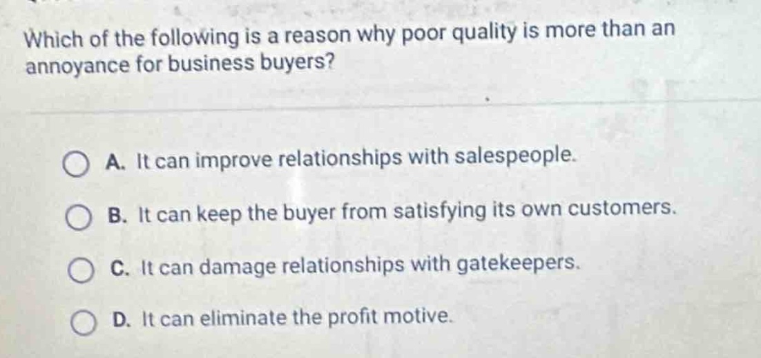 which of the following is a reason why poor quality is more than an annoyance for business buyers?\n\na. it can improve relationships with salespeople.\n\nb. it can keep the buyer from satisfying its own customers.\n\nc. it can damage relationships with gatekeepers.\n\nd. it can eliminate the profit motive.
