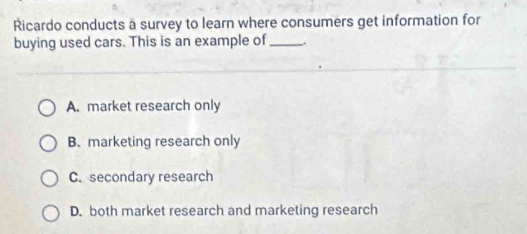 ricardo conducts a survey to learn where consumers get information for buying used cars. this is an example of _____.\n\na. market research only\nb. marketing research only\nc. secondary research\nd. both market research and marketing research