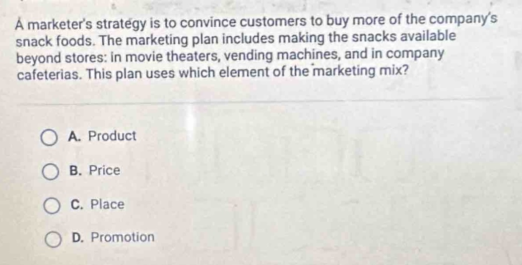 a marketers strategy is to convince customers to buy more of the companys snack foods. the marketing plan includes making the snacks available beyond stores: in movie theaters, vending machines, and in company cafeterias. this plan uses which element of the marketing mix?\n\na. product\n\nb. price\n\nc. place\n\nd. promotion