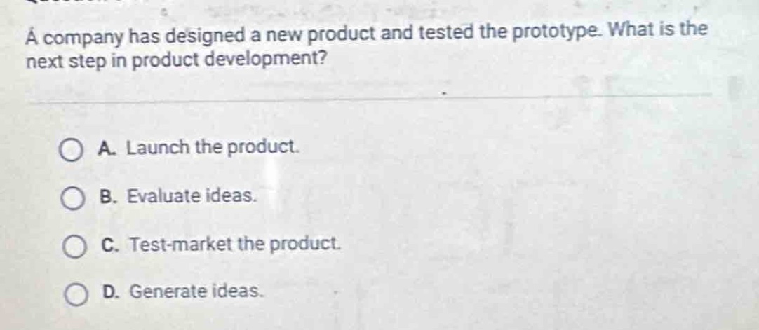 a company has designed a new product and tested the prototype. what is the next step in product development?\n\na. launch the product.\nb. evaluate ideas.\nc. test - market the product.\nd. generate ideas.