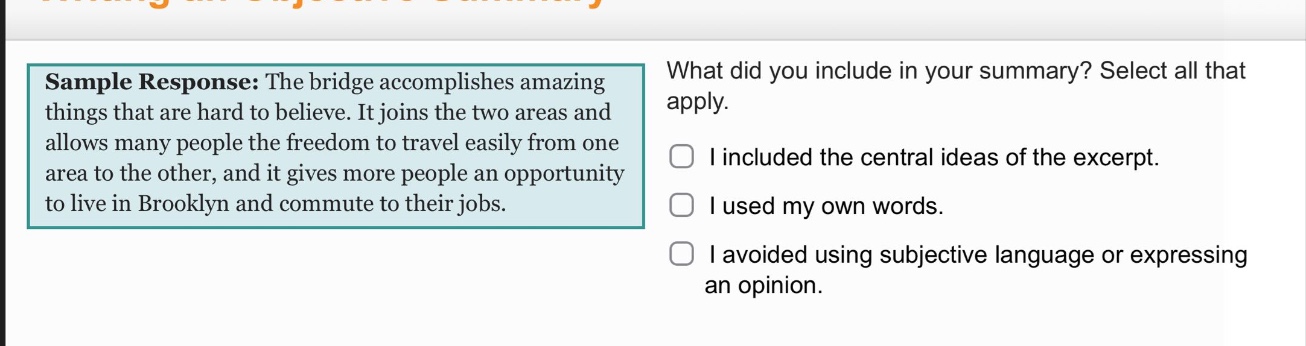 sample response: the bridge accomplishes amazing things that are hard to believe. it joins the two areas and allows many people the freedom to travel easily from one area to the other, and it gives more people an opportunity to live in brooklyn and commute to their jobs. what did you include in your summary? select all that apply. i included the central ideas of the excerpt. i used my own words. i avoided using subjective language or expressing an opinion.