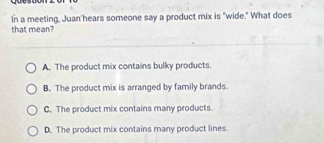 in a meeting, juan hears someone say a product mix is \wide.\ what does that mean?\n\na. the product mix contains bulky products.\nb. the product mix is arranged by family brands.\nc. the product mix contains many products.\nd. the product mix contains many product lines.