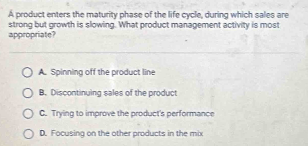 a product enters the maturity phase of the life cycle, during which sales are strong but growth is slowing. what product management activity is most appropriate?\n\na. spinning off the product line\n\nb. discontinuing sales of the product\n\nc. trying to improve the products performance\n\nd. focusing on the other products in the mix